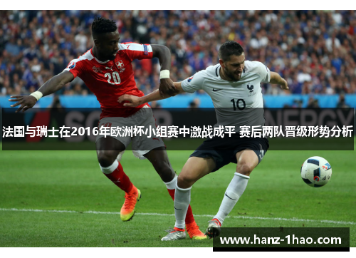 法国与瑞士在2016年欧洲杯小组赛中激战成平 赛后两队晋级形势分析